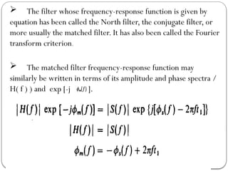 The filter whose frequency-response function is given by
equation has been called the North filter, the conjugate filter, or
more usually the matched filter. It has also been called the Fourier
transform criterion.
 The matched filter frequency-response function may
similarly be written in terms of its amplitude and phase spectra /
H( f ) ) and exp [-j ].
 