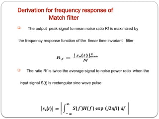 Derivation for frequency response of
Match filter
 The output peak signal to mean noise ratio Rf is maximized by
the frequency response function of the linear time invariant filter
 The ratio Rf is twice the average signal to noise power ratio when the
input signal S(t) is rectangular sine wave pulse
 