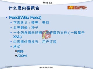 什么是内容聚合 Feed(Web Feed) 字面含义：喂养、养料 业界翻译：种子 一个包含指向详细内容链接的文档 ( 一般基于 XML) 内容提供商发布，用户订阅 格式 RSS ATOM 01/19/10 南京大学软件学院 