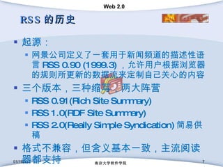 RSS 的历史 起源： 网景公司定义了一套用于新闻频道的描述性语言 RSS 0.90 (1999.3) ，允许用户根据浏览器的规则所更新的数据流来定制自己关心的内容 三个版本，三种缩写，两大阵营 RSS 0.91(Rich Site Summary) RSS 1.0(RDF Site Summary) RSS 2.0(Really Simple Syndication) 简易供稿 格式不兼容，但含义基本一致，主流阅读器都支持 01/19/10 南京大学软件学院 