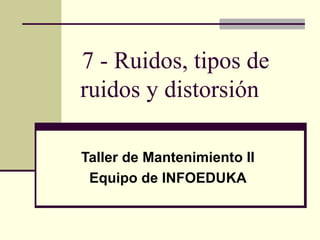 7 - Ruidos, tipos de
ruidos y distorsión
Taller de Mantenimiento II
Equipo de INFOEDUKA
 