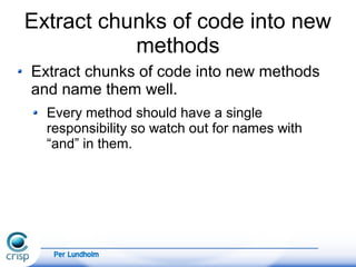 Per Lundholm
Extract chunks of code into new
methods
Extract chunks of code into new methods
and name them well.
Every method should have a single
responsibility so watch out for names with
“and” in them.
 