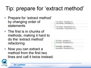 Per Lundholm
Tip: prepare for ‘extract method’
Prepare for ‘extract method’
by changing order of
statements
The first is in chunks of
methods, making it hard to
do the ‘extract method’
refactoring
Now you can extract a
method from the first two
lines and call it twice instead.
 