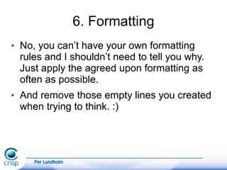 Per Lundholm
6. Formatting
No, you can’t have your own formatting
rules and I shouldn’t need to tell you why.
Just apply the agreed upon formatting as
often as possible.
And remove those empty lines you created
when trying to think. :)
 