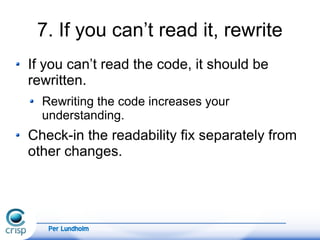 Per Lundholm
7. If you can’t read it, rewrite
If you can’t read the code, it should be
rewritten.
Rewriting the code increases your
understanding.
Check-in the readability fix separately from
other changes.
 