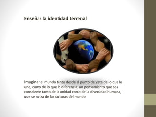 Enseñar la identidad terrenal
Imaginar el mundo tanto desde el punto de vista de lo que lo
une, como de lo que lo diferencia; un pensamiento que sea
consciente tanto de la unidad como de la diversidad humana,
que se nutra de las culturas del mundo
 