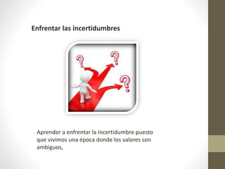 Enfrentar las incertidumbres
Aprender a enfrentar la incertidumbre puesto
que vivimos una época donde los valores son
ambiguos,
 