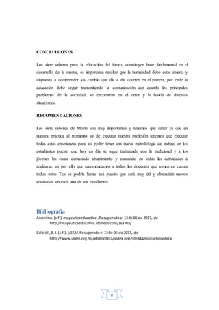 9
CONCLUISIONES
Los siete saberes para la educación del futuro, constituyen base fundamental en el
desarrollo de la misma, es importante resaltar que la humanidad debe estar abierta y
dispuesta a comprender los cambio que día a día ocurren en el planeta, por ende la
educación debe seguir transmitiendo la comunicación aun cuando los principales
problemas de la sociedad, se encuentran en el error y la ilusión de diversas
situaciones.
RECOMENDACIONES
Los siete saberes de Morín son muy importantes y tenemos que saber ya que en
nuestra práctica al momento ya de ejecutar nuestra profesión tenemos que ejecutar
todas estas enseñanzas para así poder tener una nueva metodología de trabajo en los
estudiantes puesto que hoy en día se sigue trabajando con la tradicional y a los
jóvenes les causa demasiado aburrimiento y cansancio en todas las actividades a
realizarse, es por ello que recomendamos a todos los docentes que tomen en cuenta
todos estos Tics se podría llamar asá puesto que será muy útil y obtendrán nuevos
resultados en cada uno de sus estudiantes.
Bibliografía
Anónimo.(s.f.). mayeuticaeducativa .Recuperadoel 13de 06 de 2017, de
http://mayeuticaeducativa.idoneos.com/363703/
Calafell,B.J.(s.f.). USEM.Recuperadoel 13de 06 de 2017, de
http://www.usem.org.mx/ebiblioteca/index.php?id=84&mod=ebiblioteca
 