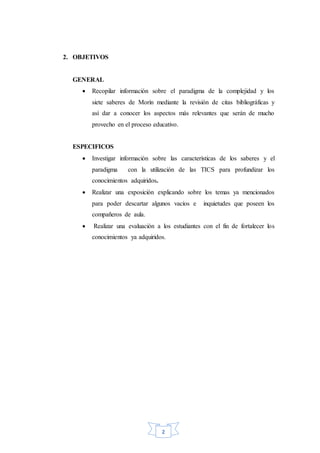 2
2. OBJETIVOS
GENERAL
 Recopilar información sobre el paradigma de la complejidad y los
siete saberes de Morín mediante la revisión de citas bibliográficas y
así dar a conocer los aspectos más relevantes que serán de mucho
provecho en el proceso educativo.
ESPECIFICOS
 Investigar información sobre las características de los saberes y el
paradigma con la utilización de las TICS para profundizar los
conocimientos adquiridos.
 Realizar una exposición explicando sobre los temas ya mencionados
para poder descartar algunos vacíos e inquietudes que poseen los
compañeros de aula.
 Realizar una evaluación a los estudiantes con el fin de fortalecer los
conocimientos ya adquiridos.
 