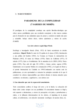 3
3. MARCO TEORICO
PARADIGMA DE LA COMPLEJIDAD
(7 SABERES DE MORÍN)
El paradigma de la complejidad constituye una opción filosófica-ideológica que
ofrece nuevas posibilidades para una revolución conceptual, y abre nuevos caminos
para la formación de una ciudadanía capaz de pensar y construir un mundo más justo
y sostenible. Incluye valores éticos, valores epistémicos y valores de acción.
(Calafell).
Los siete saberes según Edgar Morín
Sociólogo e investigador francés (París, 1921) de fuerte ascendencia en círculos
académicos. Edgard Morin Es autor de El espíritu de la época (1962), Introducción
a una política del hombre (1965), La Comuna en Francia: la metamorfosis de
Plodémet (1967), El rumor de Orleans (1970), Diario de California (1971), El
método (1977), Qué es el totalitarismo. De la naturaleza de la URSS (1983), Tierra-
patria (1993), Para salir del siglo XX (1996) y Amour, poésie, sagesse (1998).
Galardonado con el premio Médicis de comunicación (1992), y la Legión de Honor y
el premio Internacional de Cataluña en 1994.Continuando con nuestra serie de
publicaciones, en esta oportunidad se extractan los principios esenciales de lo que él
consideró los saberes imprescindibles que deberá afrontar el sistema educativo para
constituirse en relevante y significativo, esos saberes son:
1. Una educación que cure la ceguera del conocimiento.
Todo conocimiento conlleva el riesgo del error y de la ilusión. La educación del
futuro debe contar siempre con esa posibilidad. El conocimiento humano es frágil y
está expuesto a alucinaciones, a errores de percepción o de juicio, a perturbaciones y
ruidos, a la influencia distorsionadora de los afectos, al imprinting de la propia
cultura, al conformismo, a la selección meramente sociológica de nuestras ideas, etc.
 