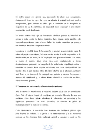 4
Se podría pensar, por ejemplo que, despojando de afecto todo conocimiento,
eliminamos el riesgo de error. Es cierto que el odio, la amistad o el amor pueden
enceguecernos, pero también es cierto que el desarrollo de la inteligencia es
inseparable del de la afectividad. La afectividad puede oscurecer el conocimiento
pero también puede fortalecerlo.
Se podría también creer que el conocimiento científico garantiza la detección de
errores y milita contra la ilusión perceptiva. Pero ninguna teoría científica está
inmunizada para siempre contra el error. Incluso hay teorías y doctrinas que protegen
con apariencia intelectual sus propios errores.
La primera e ineludible tarea de la educación es enseñar un conocimiento capaz de
criticar el propio conocimiento. Debemos enseñar a evitar la doble enajenación: la de
nuestra mente por sus ideas y la de las propias ideas por nuestra mente. "Los dioses
se nutren de nuestras ideas sobre Dios, pero inmediatamente se tornan
despiadadamente exigentes". La búsqueda de la verdad exige reflexibilidad, crítica y
corrección de errores. Pero, además, necesitamos una cierta convivencialidad con
nuestras ideas y con nuestros mitos. El primer objetivo de la educación del futuro
será dotar a los alumnos de la capacidad para detectar y subsanar los errores e
ilusiones del conocimiento y, al mismo tiempo, enseñarles a convivir con sus ideas,
sin ser destruidos por ellas.
2. Una educación que garantice el conocimiento pertinente.
Ante el aluvión de informaciones es necesario discernir cuáles son las informaciones
clave. Ante el número ingente de problemas es necesario diferenciar los que son
problemas clave. Pero, ¿cómo seleccionar la información, los problemas y los
significados pertinentes? Sin duda, desvelando el contexto, lo global, lo
multidimensional y la interacción compleja.
Como consecuencia, la educación debe promover una "inteligencia general" apta
para referirse al contexto, a lo global, a lo multidimensional y a la interacción
compleja de los elementos. Esta inteligencia general se construye a partir de los
 