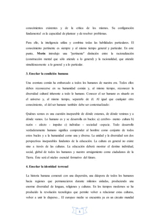 5
conocimientos existentes y de la crítica de los mismos. Su configuración
fundamental es la capacidad de plantear y de resolver problemas.
Para ello, la inteligencia utiliza y combina todas las habilidades particulares. El
conocimiento pertinente es siempre y al mismo tiempo general y particular. En este
punto, Morin introdujo una "pertinente" distinción entre la racionalización
(construcción mental que sólo atiende a lo general) y la racionalidad, que atiende
simultáneamente a lo general y a lo particular.
3. Enseñar la condición humana
Una aventura común ha embarcado a todos los humanos de nuestra era. Todos ellos
deben reconocerse en su humanidad común y, al mismo tiempo, reconocer la
diversidad cultural inherente a todo lo humano. Conocer el ser humano es situarlo en
el universo y, al mismo tiempo, separarlo de él. Al igual que cualquier otro
conocimiento, el del ser humano también debe ser contextualizado:
Quiénes somos es una cuestión inseparable de dónde estamos, de dónde venimos y a
dónde vamos. Lo humano es y se desarrolla en bucles: a) cerebro- mente- cultura b)
razón - afecto - impulso c) individuo - sociedad -especie. Todo desarrollo
verdaderamente humano significa comprender al hombre como conjunto de todos
estos bucles y a la humanidad como una y diversa. La unidad y la diversidad son dos
perspectivas inseparables fundantes de la educación. La cultura en general no existe
sino a través de las culturas. La educación deberá mostrar el destino individual,
social, global de todos los humanos y nuestro arraigamiento como ciudadanos de la
Tierra. Éste será el núcleo esencial formativo del futuro.
4. Enseñar la identidad terrenal
La historia humana comenzó con una dispersión, una diáspora de todos los humanos
hacia regiones que permanecieron durante milenios aisladas, produciendo una
enorme diversidad de lenguas, religiones y culturas. En los tiempos modernos se ha
producido la revolución tecnológica que permite volver a relacionar estas culturas,
volver a unir lo disperso... El europeo medio se encuentra ya en un circuito mundial
 