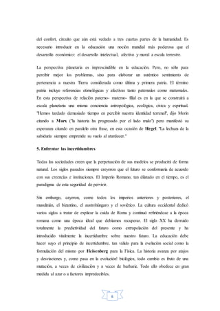 6
del confort, circuito que aún está vedado a tres cuartas partes de la humanidad. Es
necesario introducir en la educación una noción mundial más poderosa que el
desarrollo económico: el desarrollo intelectual, afectivo y moral a escala terrestre.
La perspectiva planetaria es imprescindible en la educación. Pero, no sólo para
percibir mejor los problemas, sino para elaborar un auténtico sentimiento de
pertenencia a nuestra Tierra considerada como última y primera patria. El término
patria incluye referencias etimológicas y afectivas tanto paternales como maternales.
En esta perspectiva de relación paterno- materno- filial es en la que se construirá a
escala planetaria una misma conciencia antropológica, ecológica, cívica y espiritual.
"Hemos tardado demasiado tiempo en percibir nuestra identidad terrenal", dijo Morin
citando a Marx ("la historia ha progresado por el lado malo") pero manifestó su
esperanza citando en paralelo otra frase, en esta ocasión de Hegel: "La lechuza de la
sabiduría siempre emprende su vuelo al atardecer."
5. Enfrentar las incertidumbres
Todas las sociedades creen que la perpetuación de sus modelos se producirá de forma
natural. Los siglos pasados siempre creyeron que el futuro se conformaría de acuerdo
con sus creencias e instituciones. El Imperio Romano, tan dilatado en el tiempo, es el
paradigma de esta seguridad de pervivir.
Sin embargo, cayeron, como todos los imperios anteriores y posteriores, el
musulmán, el bizantino, el austrohúngaro y el soviético. La cultura occidental dedicó
varios siglos a tratar de explicar la caída de Roma y continuó refiriéndose a la época
romana como una época ideal que debíamos recuperar. El siglo XX ha derruido
totalmente la predictividad del futuro como extrapolación del presente y ha
introducido vitalmente la incertidumbre sobre nuestro futuro. La educación debe
hacer suyo el principio de incertidumbre, tan válido para la evolución social como la
formulación del mismo por Heisenberg para la Física. La historia avanza por atajos
y desviaciones y, como pasa en la evolución! biológica, todo cambio es fruto de una
mutación, a veces de civilización y a veces de barbarie. Todo ello obedece en gran
medida al azar o a factores impredecibles.
 