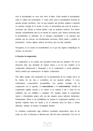 7
Pero la incertidumbre no versa sólo sobre el futuro. Existe también la incertidumbre
sobre la validez del conocimiento. Y existe sobre todo la incertidumbre derivada de
nuestras propias decisiones. Una vez que tomamos una decisión, empieza a funcionar
el concepto ecología de la acción, es decir, se desencadena una serie de acciones y
reacciones que afectan al sistema global y que no podemos predecir. Nos hemos
educado aceptablemente bien en un sistema de certezas, pero nuestra educación para
la incertidumbre es deficiente. En el coloquio, respondiendo a un educador que
pensaba que las certezas son absolutamente necesarias, Morin matizó y reafirmó su
pensamiento: "existen algunos núcleos de certeza, pero son muy reducidos.
Navegamos en un océano de incertidumbres en el que hay algunos archipiélagos de
certezas, no viceversa."
6. Enseñar la comprensión
La comprensión se ha tornado una necesidad crucial para los humanos. Por eso la
educación tiene que abordarla de manera directa y en los dos sentidos: a) la
comprensión interpersonal e intergrupal y b) la comprensión a escala planetaria.
Morin constató que comunicación no implica comprensión.
Ésta última siempre está amenazada por la incomprensión de los códigos éticos de
los demás, de sus ritos y costumbres, de sus opciones políticas. A veces
confrontamos cosmovisiones incompatibles. Los grandes enemigos de la
comprensión son el egoísmo, el etnocentrismo y el sociocentrismo. Enseñar la
comprensión significa enseñar a no reducir el ser humano a una o varias de sus
cualidades que son múltiples y complejas. Por ejemplo, impide la comprensión
marcar a determinados grupos sólo con una etiqueta: sucios, ladrones, intolerantes.
Positivamente, Morin ve las posibilidades de mejorar la comprensión mediante: a) la
apertura empática hacia los demás y b) la tolerancia hacia las ideas y formas
diferentes, mientras no atenten a la dignidad humana.
La verdadera comprensión exige establecer sociedades democráticas, fuera de las
cuales no cabe ni tolerancia ni libertad para salir del cierre etnocéntrico. Por eso, la
 