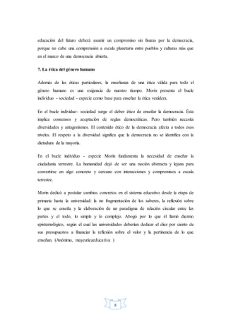 8
educación del futuro deberá asumir un compromiso sin fisuras por la democracia,
porque no cabe una comprensión a escala planetaria entre pueblos y culturas más que
en el marco de una democracia abierta.
7. La ética del género humano
Además de las éticas particulares, la enseñanza de una ética válida para todo el
género humano es una exigencia de nuestro tiempo. Morin presenta el bucle
individuo - sociedad - especie como base para enseñar la ética venidera.
En el bucle individuo- sociedad surge el deber ético de enseñar la democracia. Ésta
implica consensos y aceptación de reglas democráticas. Pero también necesita
diversidades y antagonismos. El contenido ético de la democracia afecta a todos esos
niveles. El respeto a la diversidad significa que la democracia no se identifica con la
dictadura de la mayoría.
En el bucle individuo - especie Morin fundamenta la necesidad de enseñar la
ciudadanía terrestre. La humanidad dejó de ser una noción abstracta y lejana para
convertirse en algo concreto y cercano con interacciones y compromisos a escala
terrestre.
Morin dedicó a postular cambios concretos en el sistema educativo desde la etapa de
primaria hasta la universidad: la no fragmentación de los saberes, la reflexión sobre
lo que se enseña y la elaboración de un paradigma de relación circular entre las
partes y el todo, lo simple y lo complejo. Abogó por lo que él llamó diezmo
epistemológico, según el cual las universidades deberían dedicar el diez por ciento de
sus presupuestos a financiar la reflexión sobre el valor y la pertinencia de lo que
enseñan. (Anónimo, mayeuticaeducativa )
 