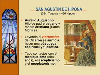SAN AGUSTÍN DE HIPONA   Aurelio Augustino . Hijo de padre  pagano  y madre  cristiana  (Santa Mónica). Leyendo el  Hortensius  de  Cicerón  se animó a hacer una  búsqueda espiritual y filosófica . Tuvo contactos con el  maniqueísmo  (diez años), el  escepticismo  y el  neoplatonismo. (354, Tagaste – 430 Hipona). 
