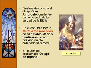 Finalmente conoció al obispo  San Ambrosio , que le fue convenciendo de la verdad de la Biblia.  En el 386, tras leer la  Carta a los Romanos  de  San Pablo , decidió  bautizarse , siendo posteriormente ordenado sacerdote.  En el 396 fue proclamado  Obispo de Hipona . S. Ambrosio 