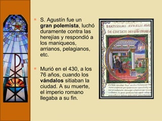 S. Agustín fue un  gran polemista , luchó duramente contra las herejías y respondió a los maniqueos, arrianos, pelagianos, etc.  Murió en el 430, a los 76 años, cuando los  vándalos  sitiaban la ciudad. A su muerte, el imperio romano llegaba a su fin. 