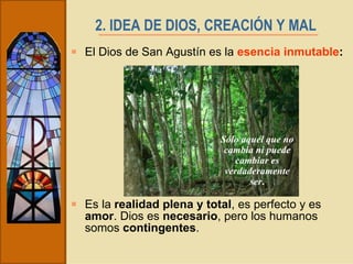 2. IDEA DE DIOS, CREACIÓN Y MAL   El Dios de San Agustín es la  esencia inmutable :  Es la  realidad plena y total , es perfecto y es  amor . Dios es  necesario , pero los humanos somos  contingentes .  Sólo aquél que no cambia ni puede cambiar es verdaderamente ser . 