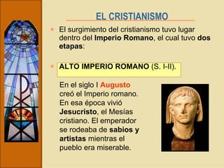 El surgimiento del cristianismo tuvo lugar dentro del  Imperio Romano , el cual tuvo  dos etapas : ALTO IMPERIO ROMANO  (S. I-II). EL CRISTIANISMO   En el siglo I  Augusto  creó el Imperio romano. En esa época vivió  Jesucristo , el Mesías cristiano. El emperador se rodeaba de  sabios y artistas  mientras el pueblo era miserable. 