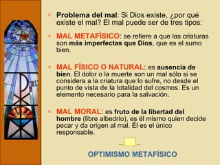 Problema del mal : Si Dios existe, ¿por qué existe el mal? El mal puede ser de tres tipos: MAL METAFÍSICO :  se refiere a que las criaturas son  más imperfectas que Dios , que es el sumo bien. MAL FÍSICO O NATURAL :  es  ausencia de bien . El dolor o la muerte son un mal sólo si se considera a la criatura que lo sufre, no desde el punto de vista de la totalidad del cosmos. Es un elemento necesario para la salvación. MAL MORAL :  es  fruto de la libertad del hombre  (libre albedrío), es él mismo quien decide pecar y da origen al mal. Él es el único responsable. OPTIMISMO METAFÍSICO 