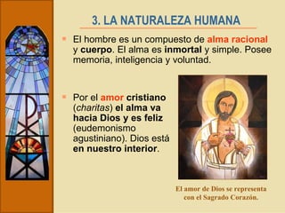 3. LA NATURALEZA HUMANA   El hombre es un compuesto de  alma racional  y  cuerpo . El alma es  inmortal  y simple. Posee memoria, inteligencia y voluntad. Por el  amor  cristiano  ( charitas )  el alma va hacia Dios y es feliz  (eudemonismo agustiniano). Dios está  en nuestro interior .  El amor de Dios se representa con el Sagrado Corazón. 