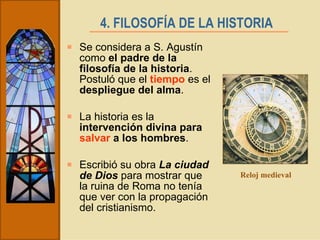 4. FILOSOFÍA DE LA HISTORIA   Se considera a S. Agustín como  el padre de la filosofía de la historia . Postuló que el  tiempo  es el  despliegue del alma . La historia es la  intervención divina para  salvar  a los hombres . Escribió su obra  La ciudad de Dios  para mostrar que la ruina de Roma no tenía que ver con la propagación del cristianismo. Reloj medieval 