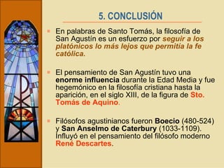 5. CONCLUSIÓN   En palabras de Santo Tomás, la filosofía de San Agustín es un esfuerzo por  seguir a los platónicos lo más lejos que permitía la fe católica. El pensamiento de San Agustín tuvo una  enorme influencia  durante la Edad Media y fue hegemónico en la filosofía cristiana hasta la aparición, en el siglo XIII, de la figura de  Sto. Tomás de Aquino . Filósofos agustinianos fueron  Boecio  (480-524) y  San Anselmo de Caterbury  (1033-1109). Influyó en el pensamiento del filósofo moderno  René Descartes . 