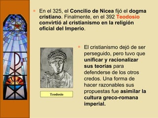 En el 325, el  Concilio de Nicea  fijó el  dogma cristiano . Finalmente, en el 392  Teodosio   convirtió al cristianismo en la religión oficial del Imperio . El cristianismo dejó de ser perseguido, pero tuvo que  unificar y racionalizar sus teorías  para defenderse de los otros credos. Una forma de hacer razonables sus propuestas fue  asimilar la cultura greco-romana imperial. Teodosio 