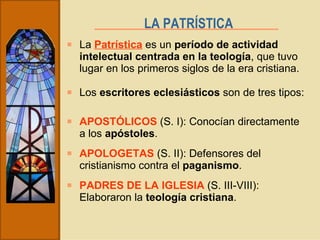La  Patrística  es un  período de actividad intelectual centrada en la teología , que tuvo lugar en los primeros siglos de la era cristiana. LA PATRÍSTICA   Los  escritores eclesiásticos  son de tres tipos: APOSTÓLICOS  (S. I): Conocían directamente a los  apóstoles . APOLOGETAS  (S. II): Defensores del cristianismo contra el  paganismo . PADRES DE LA IGLESIA  (S. III-VIII): Elaboraron la  teología cristiana . 