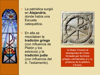 La patrística surgió en  Alejandría , donde había una Escuela catequética.  En ella se mezclaban la  tradición griega  (con influencia de Platón y los estoicos) y la  tradición judía  (con influencia del A. Testamento). Se llama  Crismón  al monograma de Cristo formado por las letras griegas, entrelazadas,  ji  y  ro , primeras de la palabra  Christós . 