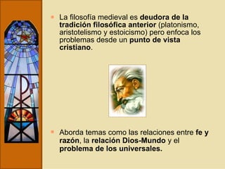 La filosofía medieval es  deudora de la tradición filosófica anterior  (platonismo, aristotelismo y estoicismo) pero enfoca los problemas desde un  punto de vista cristiano . Aborda temas como las relaciones entre  fe y razón , la  relación Dios-Mundo  y el  problema de los universales. 