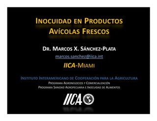 INOCUIDAD EN PRODUCTOS
          AVÍCOLAS FRESCOS
           DR. MARCOS X. SÁNCHEZ-PLATA
                   marcos.sanchez@iica.int

                        IICA-MIAMI
INSTITUTO INTERAMERICANO DE COOPERACIÓN PARA LA AGRICULTURA
              PROGRAMA AGRONEGOCIOS Y COMERCIALIZACIÓN
        PROGRAMA SANIDAD AGROPECUARIA E INOCUIDAD DE ALIMENTOS
 