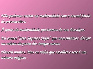Não podemos entrar na modernidade com o actual fardo de preconceitos.  À porta da modernidade precisamos de nos descalçar.  Eu contei “Sete Sapatos Sujos” que necessitamos  deixar na soleira da porta dos tempos novos.  Haverá muitos. Mas eu tinha que escolher e sete é um número mágico: 