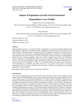 Journal of Economics and Sustainable Development                                              www.iiste.org
ISSN 2222-1700 (Paper) ISSN 2222-2855 (Online)
Vol.2, No.8, 2011


            Impact of Population Growth on Environmental
                               Degradation: Case of India
                                     Sarbapriya Ray (Corresponding Author)
   Dept. of Commerce, Shyampur Siddheswari Mahavidyalaya, University of Calcutta,West Bengal, India.
                          Tel:+91-33-9433180744,E-mail:sarbapriyaray@yahoo.com


                                               Ishita Aditya Ray
       Dept. of Political Science, Bejoy Narayan Mahavidyalaya, Burdwan University, West Bengal, India.
                             Tel:+91-33-9433861982, E-mail:ishitaaditya@ymail.com
Received: October,21, 2011
Accepted: October,29, 2011
Published: November 4, 2011


Abstract:
Rapid population growth in a country like India is threatening the environment through expansion and
intensification of agriculture, uncontrolled growth of urbanization and industrialization, and destruction of
natural habitats. The present paper is an attempt to study the population change and its impacts on land,
forest and water and energy resources. Rapid population growth plays an important role in declining per
capita agricultural land, forest and water resources. The analysis reveals that outcomes of high population
growth rates are increasing population density and number of people below poverty line. Population
pressure contributes to land degradation and soil erosion, thus affecting productive resource base of the
economy. The increasing population numbers and growing affluence have resulted in rapid growth of
energy production and consumption in India. The environmental effects like ground water and surface
water contamination; air pollution and global warming are of growing concern owing to increasing
consumption levels. The paper concludes with some policy reflections and emphasizes the potential
importance of natural resources.
Key words: Population, India, Growth, environment, degradation.


1.Introduction:
The world has changed greatly since the 1960s and 1970s, when there existed a virtual consensus among
Western experts that rapid population growth in the developing world represented a serious global crisis. One
of the primary causes of environmental degradation in a country could be attributed to rapid growth of
population, which adversely affects the natural resources and environment. The uprising population and the
environmental deterioration face the challenge of sustainable development. The existence or the absence of
favorable natural resources can facilitate or retard the process of socio-economic development. The three
basic demographic factors of births (natality),deaths (mortality) and human migration (migration) and
immigration (population moving into a country produces higher population) produce changes in population
size, composition, distribution and these changes raise a number of important questions of cause and effect.
Population growth and economic development are contributing to many serious environmental calamities in
India. These include heavy pressure on land, land degradation, forests, habitat destruction and loss of
biodiversity. Changing consumption pattern has led to rising demand for energy. The final outcomes of this
are air pollution, global warming, climate change, water scarcity and water pollution.

72 | P a g e
www.iiste.org
 