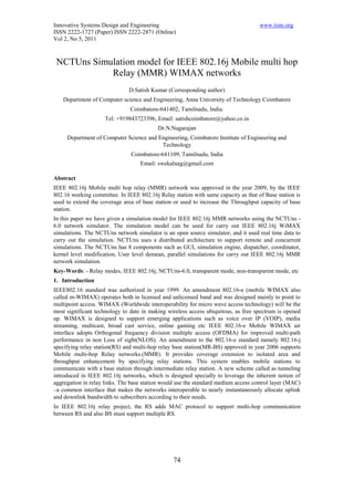 Innovative Systems Design and Engineering                                           www.iiste.org
ISSN 2222-1727 (Paper) ISSN 2222-2871 (Online)
Vol 2, No 5, 2011



 NCTUns Simulation model for IEEE 802.16j Mobile multi hop
            Relay (MMR) WIMAX networks
                              D.Satish Kumar (Corresponding author)
   Department of Computer science and Engineering, Anna University of Technology Coimbatore
                               Coimbatore-641402, Tamilnadu, India.
                     Tel: +919843723396, Email: satishcoimbatore@yahoo.co.in
                                          Dr.N.Nagarajan
     Department of Computer Science and Engineering, Coimbatore Institute of Engineering and
                                         Technology
                               Coimbatore-641109, Tamilnadu, India
                                   Email: swekalnag@gmail.com

Abstract
IEEE 802.16j Mobile multi hop relay (MMR) network was approved in the year 2009, by the IEEE
802.16 working committee. In IEEE 802.16j Relay station with same capacity as that of Base station is
used to extend the coverage area of base station or used to increase the Throughput capacity of base
station.
In this paper we have given a simulation model for IEEE 802.16j MMR networks using the NCTUns -
6.0 network simulator. The simulation model can be used for carry out IEEE 802.16j WiMAX
simulations. The NCTUns network simulator is an open source simulator, and it used real time data to
carry out the simulation. NCTUns uses a distributed architecture to support remote and concurrent
simulations. The NCTUns has 8 components such as GUI, simulation engine, dispatcher, coordinator,
kernel level modification, User level demean, parallel simulations for carry out IEEE 802.16j MMR
network simulation.
Key-Words: - Relay modes, IEEE 802.16j, NCTUns-6.0, transparent mode, non-transparent mode, etc
1. Introduction
IEEE802.16 standard was authorized in year 1999. An amendment 802.16-e (mobile WIMAX also
called m-WIMAX) operates both in licensed and unlicensed band and was designed mainly to point to
multipoint access. WIMAX (Worldwide interoperability for micro wave access technology) will be the
most significant technology to date in making wireless access ubiquitous, as free spectrum is opened
up. WIMAX is designed to support emerging applications such as voice over IP (VOIP), media
streaming, multicast, broad cast service, online gaming etc IEEE 802.16-e Mobile WIMAX air
interface adopts Orthogonal frequency division multiple access (OFDMA) for improved multi-path
performance in non Loss of sight(NLOS). An amendment to the 802.16-e standard namely 802.16-j
specifying relay station(RS) and multi-hop relay base station(MR-BS) approved in year 2006 supports
Mobile multi-hop Relay networks.(MMR). It provides coverage extension to isolated area and
throughput enhancement by specifying relay stations. This system enables mobile stations to
communicate with a base station through intermediate relay station. A new scheme called as tunneling
introduced in IEEE 802.16j networks, which is designed specially to leverage the inherent notion of
aggregation in relay links. The base station would use the standard medium access control layer (MAC)
–a common interface that makes the networks interoperable to nearly instantaneously allocate uplink
and downlink bandwidth to subscribers according to their needs.
In IEEE 802.16j relay project, the RS adds MAC protocol to support multi-hop communication
between RS and also BS must support multiple RS.




                                                 74
 