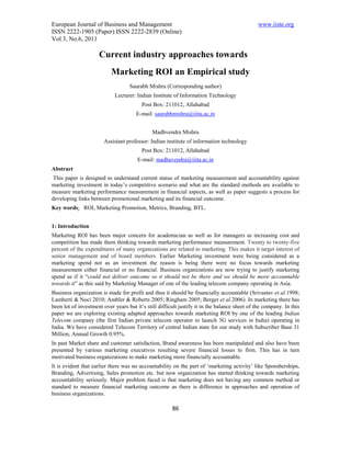 European Journal of Business and Management                                                   www.iiste.org
ISSN 2222-1905 (Paper) ISSN 2222-2839 (Online)
Vol 3, No.6, 2011

                     Current industry approaches towards
                           Marketing ROI an Empirical study
                                   Saurabh Mishra (Corresponding author)
                             Lecturer: Indian Institute of Information Technology
                                         Post Box: 211012, Allahabad
                                      E-mail: saurabhmishra@iiita.ac.in


                                              Madhvendra Mishra
                        Assistant professor: Indian institute of information technology
                                         Post Box: 211012, Allahabad
                                       E-mail: madhavendra@iiita.ac.in
Abstract
 This paper is designed to understand current status of marketing measurement and accountability against
marketing investment in today’s competitive scenario and what are the standard methods are available to
measure marketing performance measurement in financial aspects, as well as paper suggests a process for
developing links between promotional marketing and its financial outcome.
Key words: ROI, Marketing Promotion, Metrics, Branding, BTL.


1: Introduction
Marketing ROI has been major concern for academician as well as for managers as increasing cost and
competition has made them thinking towards marketing performance measurement. Twenty to twenty-five
percent of the expenditures of many organizations are related to marketing. This makes it target interest of
senior management and of board members. Earlier Marketing investment were being considered as a
marketing spend not as an investment the reason is being there were no focus towards marketing
measurement either financial or no financial. Business organizations are now trying to justify marketing
spend as if it “could not deliver outcome so it should not be there and we should be more accountable
towards it” as this said by Marketing Manager of one of the leading telecom company operating in Asia.
Business organization is made for profit and thus it should be financially accountable (Srivastav et al.1998;
Lamberti & Noci 2010; Ambler & Roberts 2005; Ringham 2005; Berger et al.2006). In marketing there has
been lot of investment over years but it’s still difficult justify it in the balance sheet of the company. In this
paper we are exploring existing adapted approaches towards marketing ROI by one of the leading Indian
Telecom company (the first Indian private telecom operator to launch 3G services in India) operating in
India. We have considered Telecom Territory of central Indian state for our study with Subscriber Base 31
Million, Annual Growth 0.95%.
In past Market share and customer satisfaction, Brand awareness has been manipulated and also have been
presented by various marketing executives resulting severe financial losses to firm. This has in turn
motivated business organizations to make marketing more financially accountable.
It is evident that earlier there was no accountability on the part of ‘marketing activity’ like Sponsherships,
Branding, Advertising, Sales promotion etc. but now organization has started thinking towards marketing
accountability seriously. Major problem faced is that marketing does not having any common method or
standard to measure financial marketing outcome as there is difference in approaches and operation of
business organizations.

                                                       86
 