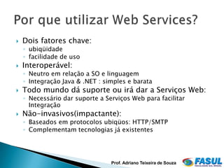    Dois fatores chave:
    ◦ ubiqüidade
    ◦ facilidade de uso
   Interoperável:
    ◦ Neutro em relação a SO e linguagem
    ◦ Integração Java & .NET : simples e barata
   Todo mundo dá suporte ou irá dar a Serviços Web:
    ◦ Necessário dar suporte a Serviços Web para facilitar
      Integração
   Não-invasivos(impactante):
    ◦ Baseados em protocolos ubiqüos: HTTP/SMTP
    ◦ Complementam tecnologias já existentes




                                 Prof. Adriano Teixeira de Souza
 