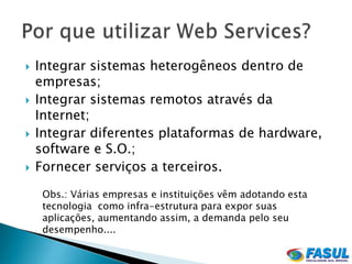    Integrar sistemas heterogêneos dentro de
    empresas;
   Integrar sistemas remotos através da
    Internet;
   Integrar diferentes plataformas de hardware,
    software e S.O.;
   Fornecer serviços a terceiros.

     Obs.: Várias empresas e instituições vêm adotando esta
     tecnologia como infra-estrutura para expor suas
     aplicações, aumentando assim, a demanda pelo seu
     desempenho....
 