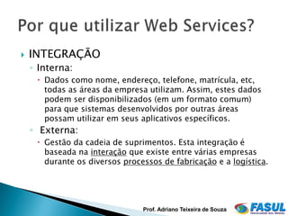    INTEGRAÇÃO
    ◦ Interna:
      Dados como nome, endereço, telefone, matrícula, etc,
       todas as áreas da empresa utilizam. Assim, estes dados
       podem ser disponibilizados (em um formato comum)
       para que sistemas desenvolvidos por outras áreas
       possam utilizar em seus aplicativos específicos.
    ◦ Externa:
      Gestão da cadeia de suprimentos. Esta integração é
       baseada na interação que existe entre várias empresas
       durante os diversos processos de fabricação e a logística.




                                Prof. Adriano Teixeira de Souza
 