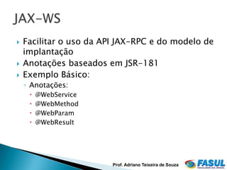    Facilitar o uso da API JAX-RPC e do modelo de
    implantação
   Anotações baseados em JSR-181
   Exemplo Básico:
    ◦ Anotações:
        @WebService
        @WebMethod
        @WebParam
        @WebResult




                         Prof. Adriano Teixeira de Souza
 