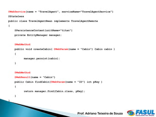 @WebService(name = "TravelAgent", serviceName="TravelAgentService")
@Stateless
public class TravelAgentBean implements TravelAgentRemote
{
    @PersistenceContext(unitName="titan")
    private EntityManager manager;


    @WebMethod
    public void createCabin( @WebParam(name = "Cabin") Cabin cabin )
    {
         manager.persist(cabin);
    }


    @WebMethod
    @WebResult(name = "Cabin")
    public Cabin findCabin(@WebParam(name = "ID") int pKey )
    {
         return manager.find(Cabin.class, pKey);
    }
}




                                            Prof. Adriano Teixeira de Souza
 