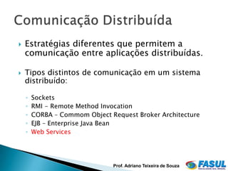    Estratégias diferentes que permitem a
    comunicação entre aplicações distribuídas.

   Tipos distintos de comunicação em um sistema
    distribuído:

    ◦   Sockets
    ◦   RMI - Remote Method Invocation
    ◦   CORBA – Commom Object Request Broker Architecture
    ◦   EJB – Enterprise Java Bean
    ◦   Web Services




                               Prof. Adriano Teixeira de Souza
 
