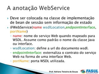    Deve ser colocada na classe de implementação
    de bean de sessão sem informação de estado
   @WebService(name,wsdlLocation,endpointInterface,
    portName)
    ◦ name: nome do serviço Web quando mapeado para
      WSDL. Assume como padrão o nome da classe Java
      ou interface.
    ◦ wsdlLocation: define a url do documento wsdl.
    ◦ endpointInterface: externaliza o contrato do serviço
      Web na forma de uma interface Web.
    ◦ portName: porta WSDL utilizada.


                            Prof. Adriano Teixeira de Souza
 