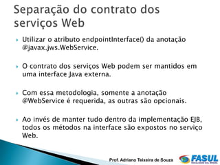    Utilizar o atributo endpointInterface() da anotação
    @javax.jws.WebService.

   O contrato dos serviços Web podem ser mantidos em
    uma interface Java externa.

   Com essa metodologia, somente a anotação
    @WebService é requerida, as outras são opcionais.

   Ao invés de manter tudo dentro da implementação EJB,
    todos os métodos na interface são expostos no serviço
    Web.


                               Prof. Adriano Teixeira de Souza
 