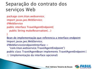 package com.titan.webservice;
import javax.jws.WebService;
@WebService
public interface TravelAgentEndpoint{
  public String makeReservation(…)
}
Bean de implementação que referencia a interface endpoint
Import javax.jws.WebService;
@WebService(endpointInterface =
  “com.titan.webservice.TravelAgentEndpoint”)
public class TravelAgentBean implements TravelAgentEndpoint {
// (implementação da interface opcional)



                             Prof. Adriano Teixeira de Souza
 