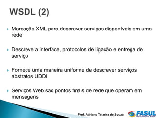    Marcação XML para descrever serviços disponíveis em uma
    rede

   Descreve a interface, protocolos de ligação e entrega de
    serviço

   Fornece uma maneira uniforme de descrever serviços
    abstratos UDDI

   Serviços Web são pontos finais de rede que operam em
    mensagens


                                Prof. Adriano Teixeira de Souza
                                                                  17
 