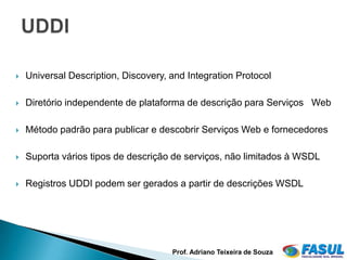    Universal Description, Discovery, and Integration Protocol

   Diretório independente de plataforma de descrição para Serviços Web

   Método padrão para publicar e descobrir Serviços Web e fornecedores

   Suporta vários tipos de descrição de serviços, não limitados à WSDL

   Registros UDDI podem ser gerados a partir de descrições WSDL




                                      Prof. Adriano Teixeira de Souza
 