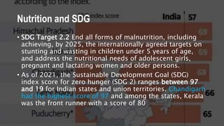 Nutrition and SDG
• SDG Target 2.2 End all forms of malnutrition, including
achieving, by 2025, the internationally agreed targets on
stunting and wasting in children under 5 years of age,
and address the nutritional needs of adolescent girls,
pregnant and lactating women and older persons.
• As of 2021, the Sustainable Development Goal (SDG)
index score for zero hunger (SDG 2) ranges between 97
and 19 for Indian states and union territories. Chandigarh
had the highest score of 97 and among the states, Kerala
was the front runner with a score of 80
 