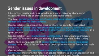 Gender issues in development
• Like race, ethnicity and class, gender as a social category shapes and
establishes one's life chances in society and development.
• The term gender refers to a set of roles, attributes behaviours expected from
women and men by their societies.
• Gender relations represent the ways in which the socially constructed
categories of women and men relate over a wide range of social interactions
within family, community as well as in all economic and political relations in a
given society.
• Gender relations are institutionally constructed. It creates and reproduces
systemic differences in the positioning of women and men in the society.
• Rules, norms and practices of gender relations have a strong ideological
content as it reflects the normative or prescriptive version of female and male
roles.
• Gender relations are constituted in terms of relations of power and
dominance; therefore, the nature of gender relations is one of opposition and
 